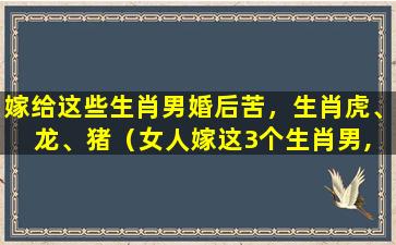 嫁给这些生肖男婚后苦，生肖虎、龙、猪（女人嫁这3个生肖男, 后半生不会受穷受累）